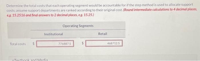 Determine the total costs that each operating segment would be accountable for if the step method is used to allocate support
costs; assume support departments are ranked according to their original cost. (Round intermediate calculations to 4 decimal places,
e.g. 15.2516 and final answers to 2 decimal places, e.g. 15.25.)
Total costs $
Operating Segments
Institutional
Taythank and Media.
776887.5
Retail
468712.5