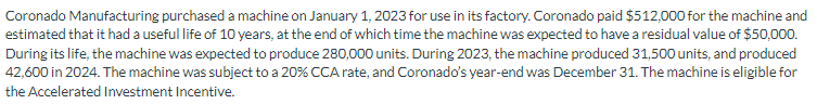 Coronado Manufacturing purchased a machine on January 1, 2023 for use in its factory. Coronado paid $512,000 for the machine and
estimated that it had a useful life of 10 years, at the end of which time the machine was expected to have a residual value of $50,000.
During its life, the machine was expected to produce 280,000 units. During 2023, the machine produced 31,500 units, and produced
42,600 in 2024. The machine was subject to a 20% CCA rate, and Coronado's year-end was December 31. The machine is eligible for
the Accelerated Investment Incentive.