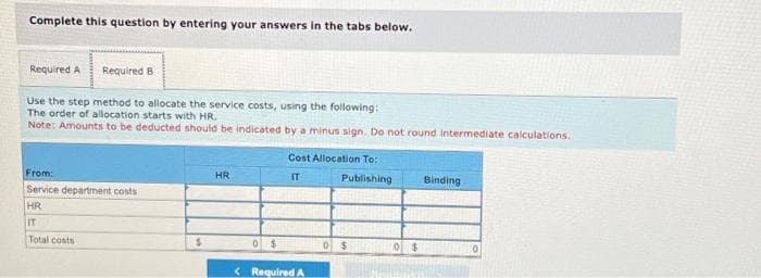 Complete this question by entering your answers in the tabs below.
Required B
Use the step method to allocate the service costs, using the following:
The order of allocation starts with HR.
Note: Amounts to be deducted should be indicated by a minus sign. Do not round intermediate calculations.
Required A
From:
Service department costs
HR
IT
Total costs
$
HR
0 $
Cost Allocation To::
IT
Publishing
< Required A
0 $
0 $
Binding