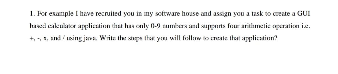 1. For example I have recruited you in my software house and assign you a task to create a GUI
based calculator application that has only 0-9 numbers and supports four arithmetic operation i.e.
+, -, x, and / using java. Write the steps that you will follow to create that application?

