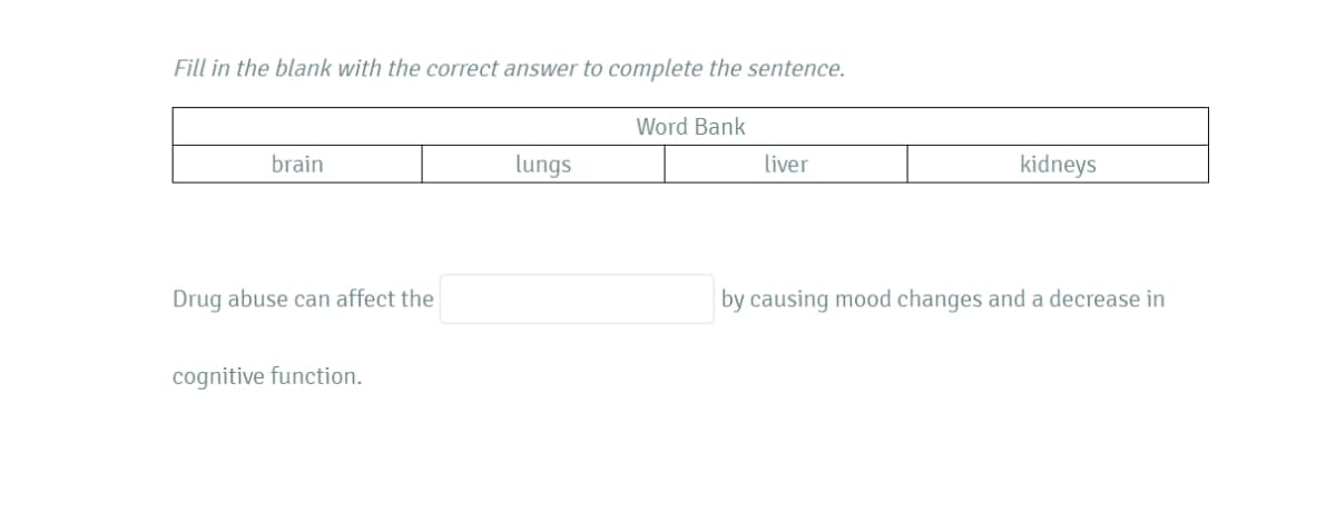 Fill in the blank with the correct answer to complete the sentence.
Word Bank
brain
lungs
liver
kidneys
Drug abuse can affect the
by causing mood changes and a decrease in
cognitive function.
