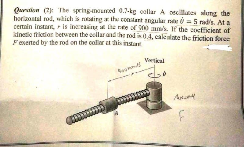 Question (2): The spring-mounted 0.7-kg collar A oscillates along the
horizontal rod, which is rotating at the constant angular rate è = 5 rad/s. At a
certain instant, r is increasing at the rate of 900 mm/s. If the coefficient of
kinetic friction between the collar and the rod is 0.4, calculate the friction force
F exerted by the rod on the collar at this instant.
Vertical
do
икон
F
D
900mm/s
A