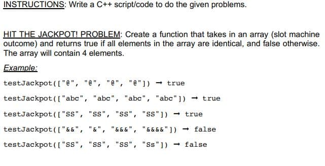 INSTRUCTIONS: Write a C++ script/code to do the given problems.
HIT THE JACKPOT! PROBLEM: Create a function that takes in an array (slot machine
outcome) and returns true if all elements in the array are identical, and false otherwise.
The array will contain 4 elements.
Example:
testJackpot (["e", "e", "e", "e"])
true
testJackpot ([ "abc", "abc", "abc", "abc"]) - true
testJackpot( ("ss", "ss", "ss", "ss"])
- true
testJackpot ( ["&&", "&", "& &&", "&&&&" ])
- false
testJackpot (( "ss", "ss", "ss", "Ss"]) false
