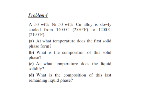 Problem 4
A 50 wt% Ni-50 wt% Cu alloy is slowly
cooled from 1400°C (2550°F) to 1200°C
(2190°F).
(a) At what temperature does the first solid
phase form?
(b) What is the composition of this solid
phase?
(c) At what temperature does the liquid
solidify?
(d) What is the composition of this last
remaining liquid phase?