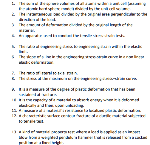 1. The sum of the sphere volumes of all atoms within a unit cell (assuming
the atomic hard sphere model) divided by the unit cell volume.
2. The instantaneous load divided by the original area perpendicular to the
direction of the load.
3. The amount of deformation divided by the original length of the
material.
4. An apparatus used to conduct the tensile stress-strain tests.
5. The ratio of engineering stress to engineering strain within the elastic
limit.
6.
The slope of a line in the engineering stress-strain curve in a non linear
elastic deformation.
7. The ratio of lateral to axial strain.
8. The stress at the maximum on the engineering stress-strain curve.
9.
It is a measure of the degree of plastic deformation that has been
sustained at fracture.
10. It is the capacity of a material to absorb energy when it is deformed
elastically and then, upon unloading.
11. A measure of a material's resistance to localized plastic deformation.
12. A characteristic surface contour fracture of a ductile material subjected
to tensile test.
13. A kind of material property test where a load is applied as an impact
blow from a weighted pendulum hammer that is released from a cocked
position at a fixed height.