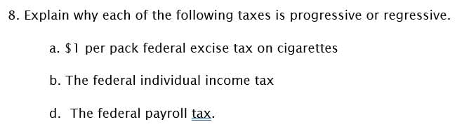 8. Explain why each of the following taxes is progressive or regressive.
a. $1 per pack federal excise tax on cigarettes
b. The federal individual income tax
d. The federal payroll tax.