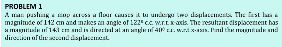 PROBLEM 1
A man pushing a mop across a floor causes it to undergo two displacements. The first has a
magnitude of 142 cm and makes an angle of 122º c.c. w.r.t. X-axis. The resultant displacement has
a magnitude of 143 cm and is directed at an angle of 40o c.c. w.r.t x-axis. Find the magnitude and
direction of the second displacement.
