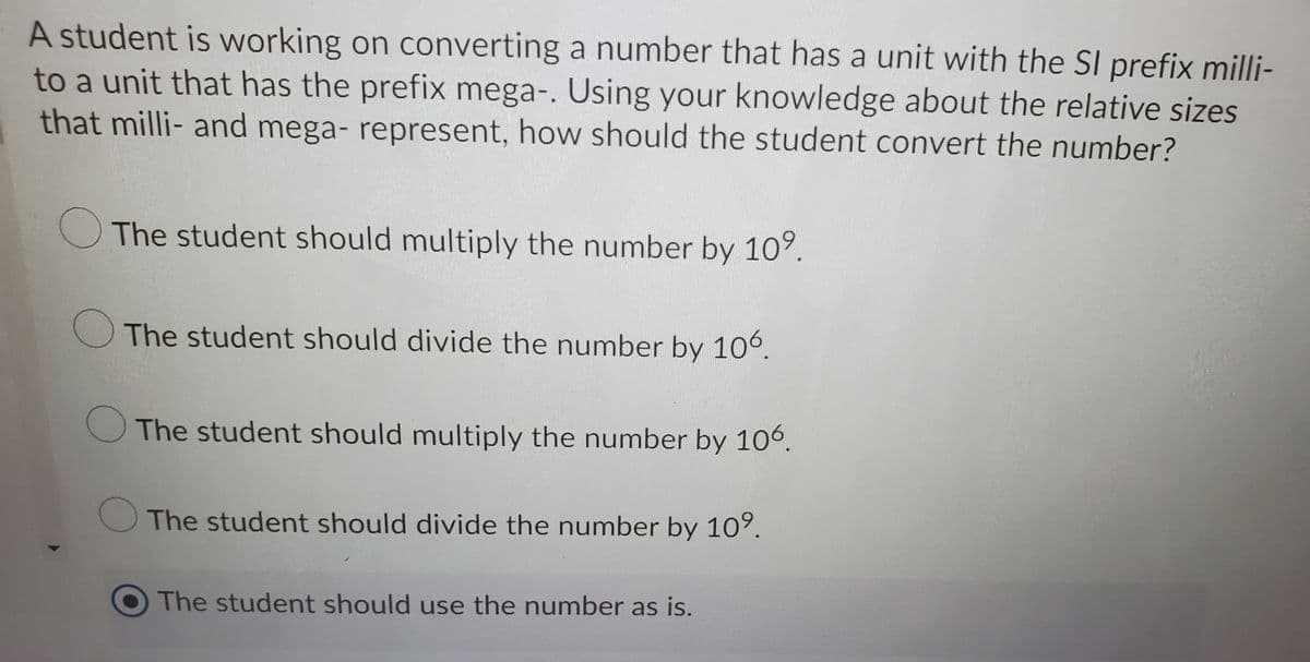 A student is working on converting a number that has a unit with the SI prefix milli-
to a unit that has the prefix mega-. Using your knowledge about the relative sizes
that milli- and mega- represent, how should the student convert the number?
The student should multiply the number by 10°.
The student should divide the number by 106.
The student should multiply the number by 106.
The student should divide the number by 10°.
The student should use the number as is.
