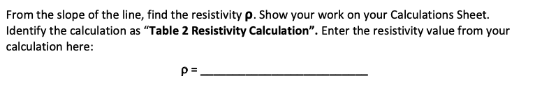 From the slope of the line, find the resistivity p. Show your work on your Calculations Sheet.
Identify the calculation as "Table 2 Resistivity Calculation". Enter the resistivity value from your
calculation here:
p=.
