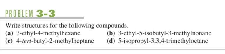 PROBLEM 3-3
Write structures for the following compounds.
(a) 3-ethyl-4-methylhexane
(b)
(d)
(c) 4-tert-butyl-2-methylheptane
3-ethyl-5-isobutyl-3-methylnonane
5-isopropyl-3,3,4-trimethyloctane
