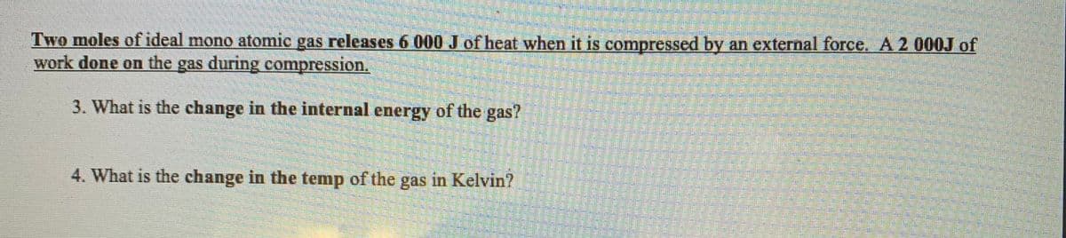 Two moles of ideal mono atomic gas releases 6 000 J of heat when it is compressed by an external force. A 2 000J of
work done on the gas during compression.
3. What is the change in the internal energy of the gas?
4. What is the change in the temp of the gas in Kelvin?
