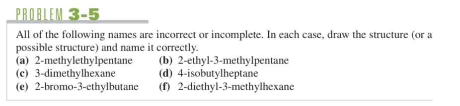 PROBLEM 3-5
All of the following names are incorrect or incomplete. In each case, draw the structure (or a
possible structure) and name it correctly.
(a) 2-methylethylpentane
(c) 3-dimethylhexane
(e) 2-bromo-3-ethylbutane
(b)
2-ethyl-3-methylpentane
(d) 4-isobutylheptane
(f) 2-diethyl-3-methylhexane