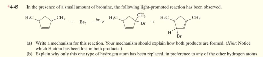 *4-45
In the presence of a small amount of bromine, the following light-promoted reaction has been observed.
H₂C
CH3
H₂C
CH3
+ Br₂
hv
CH3
Br +
H₂C.
H
Br
(a) Write a mechanism for this reaction. Your mechanism should explain how both products are formed. (Hint: Notice
which H atom has been lost in both products.)
(b) Explain why only this one type of hydrogen atom has been replaced, in preference to any of the other hydrogen atoms