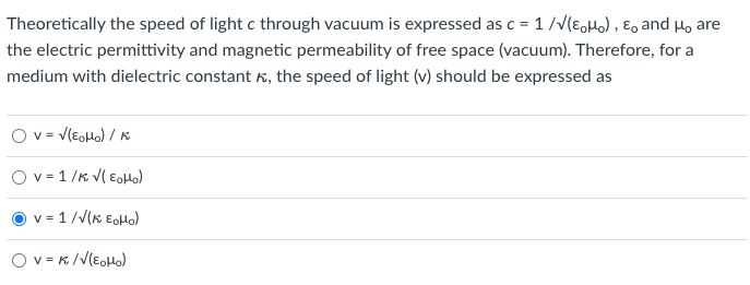 Theoretically the speed of light c through vacuum is expressed as c = 1/√(Mo), E, and μ, are
the electric permittivity and magnetic permeability of free space (vacuum). Therefore, for a
medium with dielectric constant, the speed of light (v) should be expressed as
O V = √(EoHo) / K
Ov=1/K √(EoHo)
v=1/√(K EoHo)
Ov=K/√(EoHo)