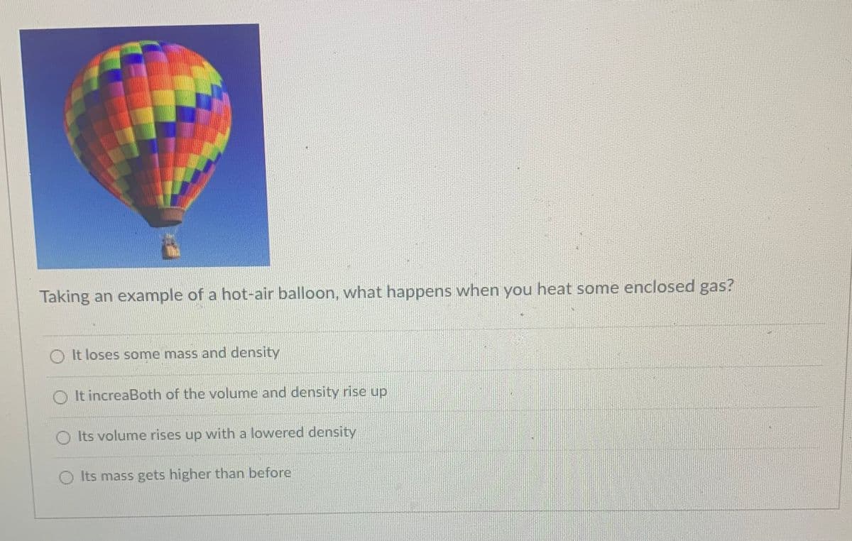 Taking an example of a hot-air balloon, what happens when you heat some enclosed gas?
O It loses some mass and density
It increaBoth of the volume and density rise up
O Its volume rises up with a lowered density
O Its mass gets higher than before

