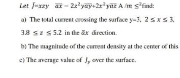 Let J-xzy ax-2z²yay+2x²yaz A /m s?find:
a) The total current crossing the surface y=3, 2 sxs 3,
3.8 sz s 5.2 in the āx direction.
b) The magnitude of the current density at the center of this
c) The average value of Jy over the surface.
