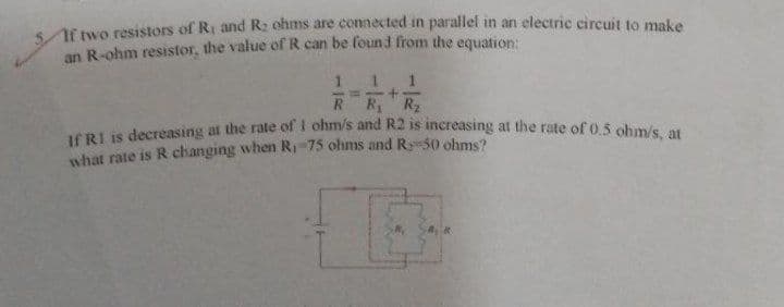 If two resistors of R. and R₂ ohms are connected in parallel in an electric circuit to make
an R-ohm resistor, the value of R can be found from the equation:
M
1 1
R₁ R₂
If R1 is decreasing at the rate of 1 ohm/s and R2 is increasing at the rate of 0.5 ohm/s, at
what rate is R changing when R₁-75 ohms and R 50 ohms?
B
