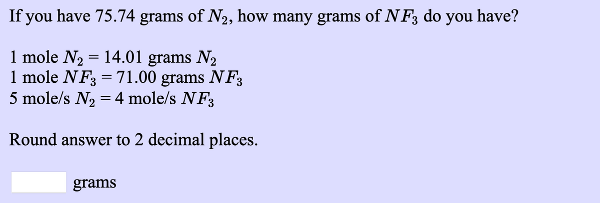 If you have 75.74 grams of N2, how many grams of N F3 do you have?
1 mole N2 = 14.01 grams N2
1 mole NF3 =71.00 grams NF3
5 mole/s N, = 4 mole/s NF3
Round answer to 2 decimal places.
grams
