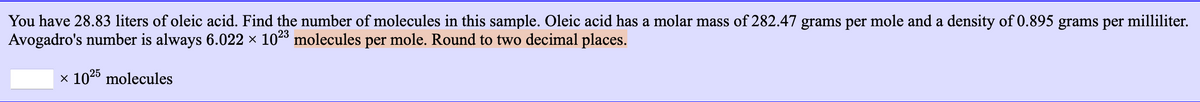 You have 28.83 liters of oleic acid. Find the number of molecules in this sample. Oleic acid has a molar mass of 282.47 grams per mole and a density of 0.895 grams per milliliter.
Avogadro's number is always 6.022 × 1028 molecules per mole. Round to two decimal places.
x 1025 molecules
