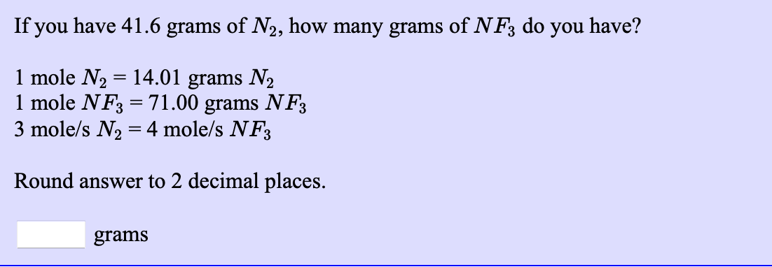 If you have 41.6 grams of N2, how many grams of NF3 do you have?
1 mole N2 = 14.01 grams N2
1 mole NF3 =71.00 grams NF3
3 mole/s N2 = 4 mole/s NF3
%3D
Round answer to 2 decimal places.
grams
