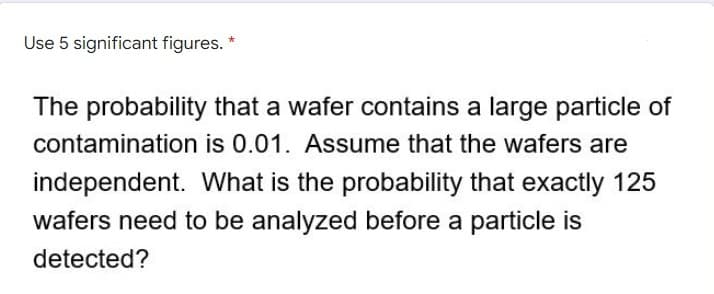 Use 5 significant figures. *
The probability that a wafer contains a large particle of
contamination is 0.01. Assume that the wafers are
independent. What is the probability that exactly 125
wafers need to be analyzed before a particle is
detected?
