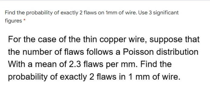 Find the probability of exactly 2 flaws on 1mm of wire. Use 3 significant
figures *
For the case of the thin copper wire, suppose that
the number of flaws follows a Poisson distribution
With a mean of 2.3 flaws per mm. Find the
probability of exactly 2 flaws in 1 mm of wire.
