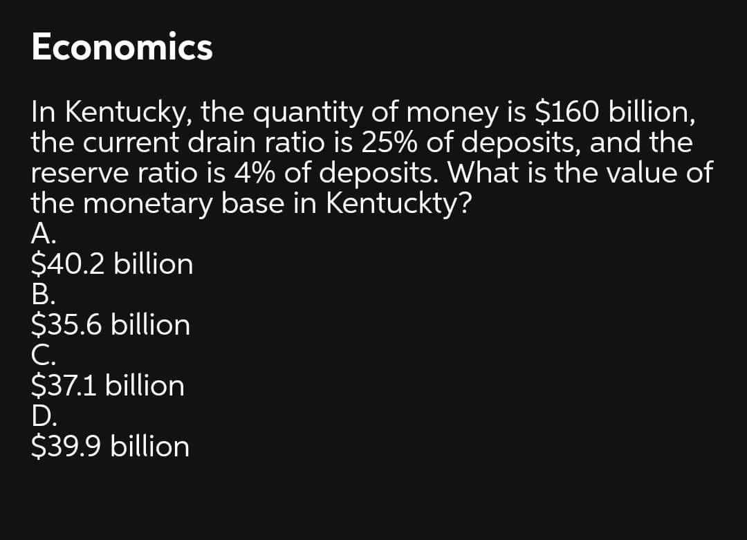 Economics
In Kentucky, the quantity of money is $160 billion,
the current drain ratio is 25% of deposits, and the
reserve ratio is 4% of deposits. What is the value of
the monetary base in Kentuckty?
А.
$40.2 billion
В.
$35.6 billion
С.
$37.1 billion
D.
$39.9 billion
