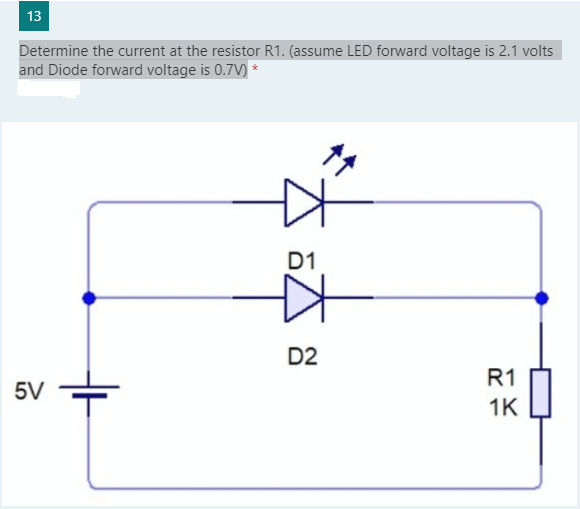 13
Determine the current at the resistor R1. (assume LED forward voltage is 2.1 volts
and Diode forward voltage is 0.7V) *
D1
D2
R1
5V
1K
