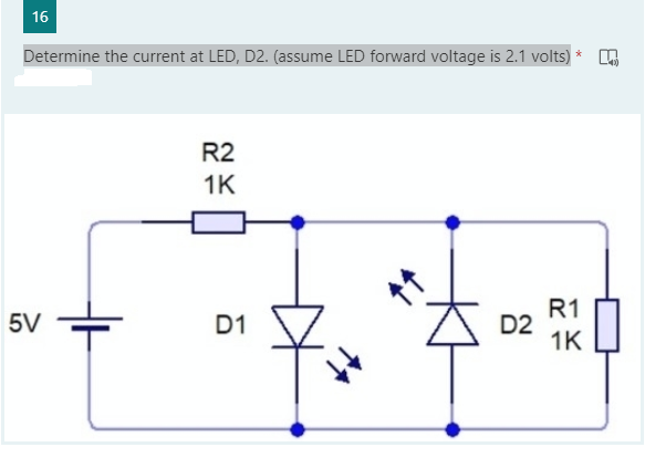 16
Determine the current at LED, D2. (assume LED forward voltage is 2.1 volts) *
R2
1K
5V
D1
R1
D2
