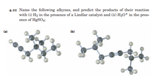 4.22 Name the following alkynes, and predict the products of their reaction
with (i) H2 in the presence of a Lindlar catalyst and (ii) H3O* in the pres-
ence of HgSO4:
(a)
(b)
