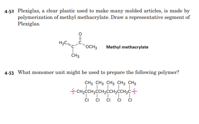 4.52 Plexiglas, a clear plastic used to make many molded articles, is made by
polymerization of methyl methacrylate. Draw a representative segment of
Plexiglas.
H2C.
rOCH3
Methyl methacrylate
ČH3
4.53 What monomer unit might be used to prepare the following polymer?
CH3 CH3 CH3 CH3 CH3
-CH2CCH2CCH2CCH2CCH2C
CI
CI
ČI
ČI
CI
