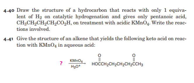 4.40 Draw the structure of a hydrocarbon that reacts with only 1 equiva-
lent of H2 on catalytic hydrogenation and gives only pentanoic acid,
CH3CH2CH2CH2CO,H, on treatment with acidic KMNO4. Write the reac-
tions involved.
4.41 Give the structure of an alkene that yields the following keto acid on reac-
tion with KMnO4 in aqueous acid:
KMNO4
?
HOCCH2CH2CH2CH2CH3
H30+
