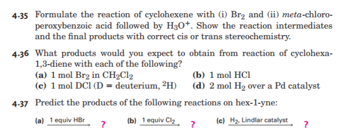 4.35 Formulate the reaction of cyclohexene with (i) Br2 and (ii) meta-chloro-
peroxybenzoic acid followed by H30+. Show the reaction intermediates
and the final products with correct cis or trans stereochemistry.
4.36 What products would you expect to obtain from reaction of cyclohexa-
1,3-diene with each of the following?
(a) 1 mol Br2 in CH2C12
(c) 1 mol DCl (D = deuterium, ²H)
(b) 1 mol HCl
(d) 2 mol H2 over a Pd catalyst
4.37 Predict the products of the following reactions on hex-1-yne:
(a) 1 equiv HBr
?
(b) 1 equiv Cl2
?
(c) H2, Lindlar catalyst
