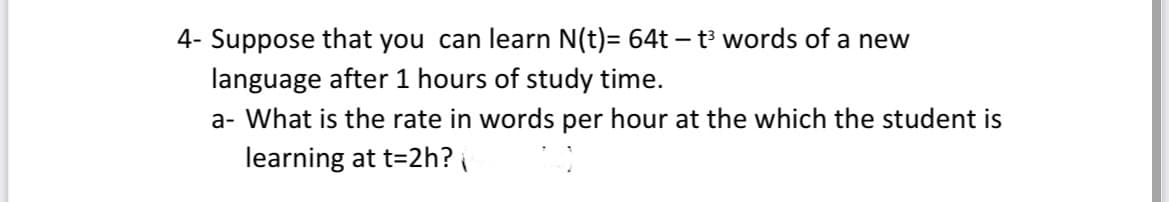 4- Suppose that you can learn N(t)= 64t - t³ words of a new
language after 1 hours of study time.
a- What is the rate in words per hour at the which the student is
learning at t=2h?