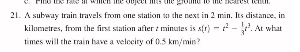 the rate at wn
object Hits
ground to tHE
21. A subway train travels from one station to the next in 2 min. Its distance, in
kilometres, from the first station after t minutes is s(t) = t² – t. At what
times will the train have a velocity of 0.5 km/min?
