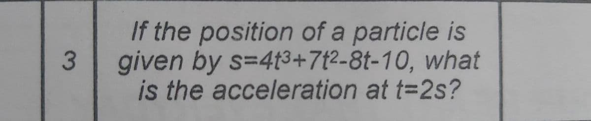If the position of a particle is
given by s=413+7{2-8t-10, what
is the acceleration at t=2s?
3
