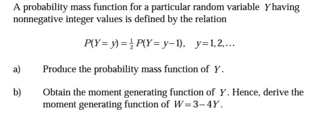 A probability mass function for a particular random variable Yhaving
nonnegative integer values is defined by the relation
P(Y = y) = ½ P(Y=y-1), _y=1,2,...
a)
Produce the probability mass function of Y.
b)
Obtain the moment generating function of Y. Hence, derive the
moment generating function of W=3-4Y.