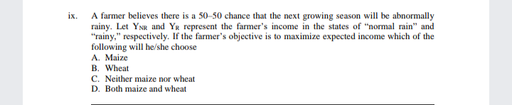 A farmer believes there is a 50-50 chance that the next growing season will be abnormally
rainy. Let YNR and Yr represent the farmer's income in the states of "normal rain" and
"rainy," respectively. If the farmer's objective is to maximize expected income which of the
following will he/she choose
A. Maize
B. Wheat
C. Neither maize nor wheat
D. Both maize and wheat
ix.

