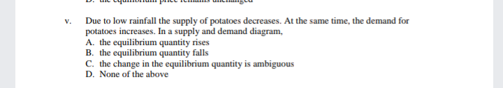 Due to low rainfall the supply of potatoes decreases. At the same time, the demand for
potatoes increases. In a supply and demand diagram,
A. the equilibrium quantity rises
B. the equilibrium quantity falls
C. the change in the equilibrium quantity is ambiguous
D. None of the above
V.

