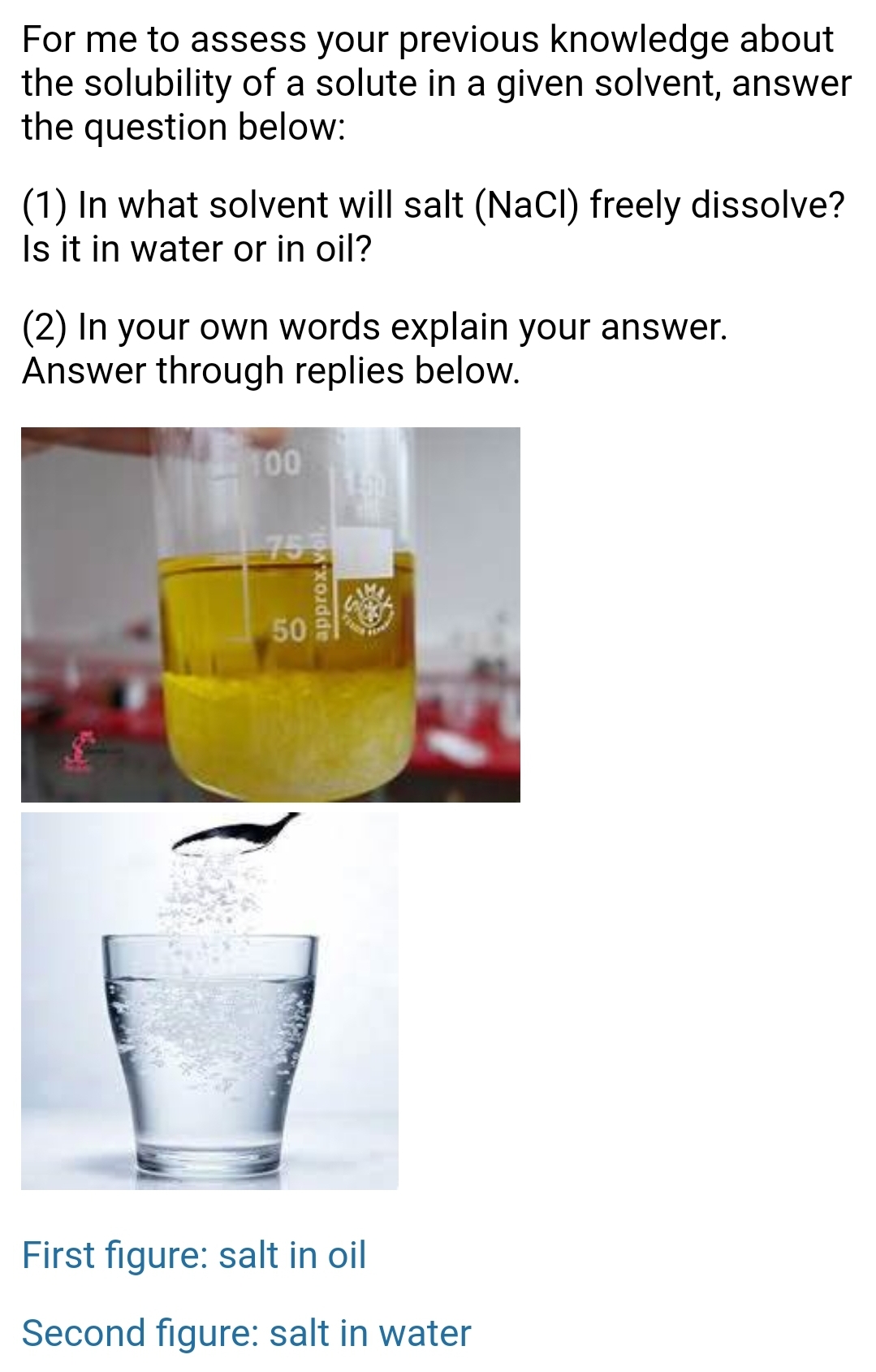 For me to assess your previous knowledge about
the solubility of a solute in a given solvent, answer
the question below:
(1) In what solvent will salt (NaCl) freely dissolve?
Is it in water or in oil?
(2) In your own words explain your answer.
Answer through replies below.
100
755
50
First figure: salt in oil
Second figure: salt in water
approx.vol
