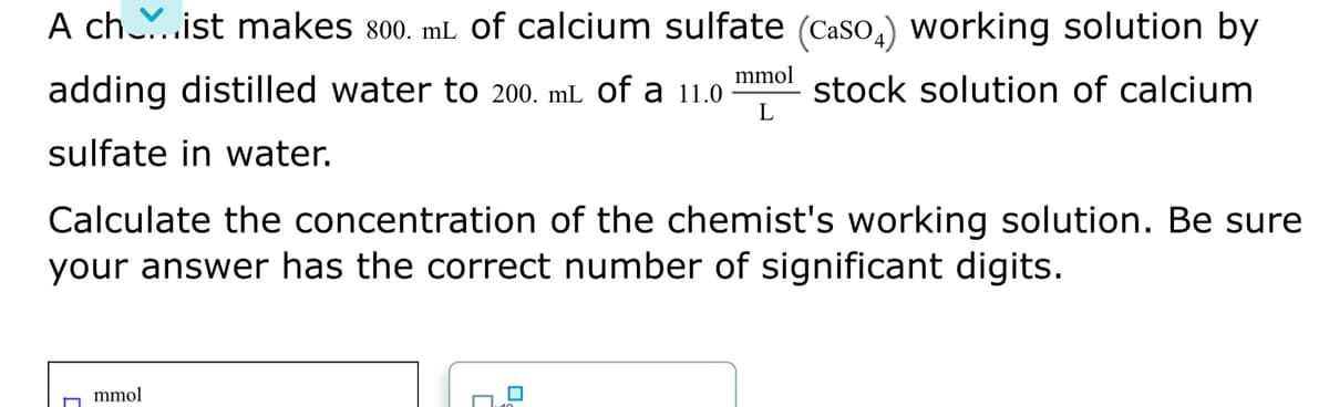 A ch..ist makes 800. mL of calcium sulfate (CasO,) working solution by
mmol
adding distilled water to 200. mL of a 11.0
stock solution of calcium
L
sulfate in water.
Calculate the concentration of the chemist's working solution. Be sure
your answer has the correct number of significant digits.
mmol
