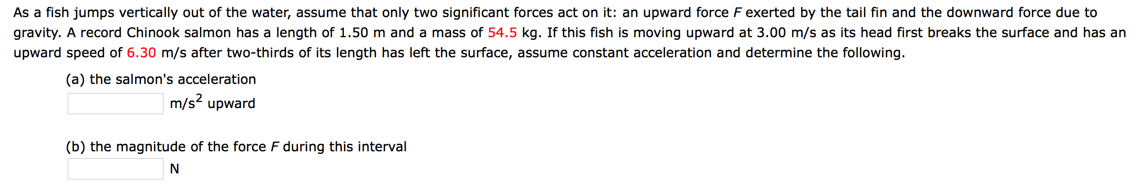 As a fish jumps vertically out of the water, assume that only two significant forces act on it: an upward force F exerted by the tail fin and the downward force due to
gravity. A record Chinook salmon has a length of 1.50 m and a mass of 54.5 kg. If this fish is moving upward at 3.00 m/s as its head first breaks the surface and has an
upward speed of 6.30 m/s after two-thirds of its length has left the surface, assume constant acceleration and determine the following.
(a) the salmon's acceleration
m/s2 upward
(b) the magnitude of the force F during this interval
