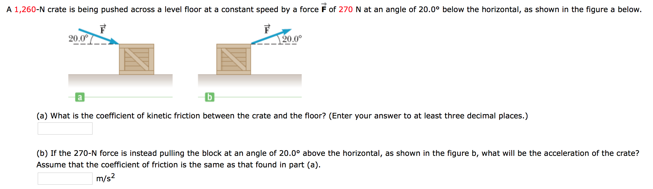 A 1,260-N crate is being pushed across a level floor at a constant speed by a force F of 270 N at an angle of 20.0° below the horizontal, as shown in the figure a below.
20.00
20.0°
(a) What is the coefficient of kinetic friction between the crate and the floor? (Enter your answer to at least three decimal places.)
(b) If the 270-N force is instead pulling the block at an angle of 20.0° above the horizontal, as shown in the figure b, what will be the acceleration of the crate?
Assume that the coefficient of friction is the same as that found in part (a).
m/s2
