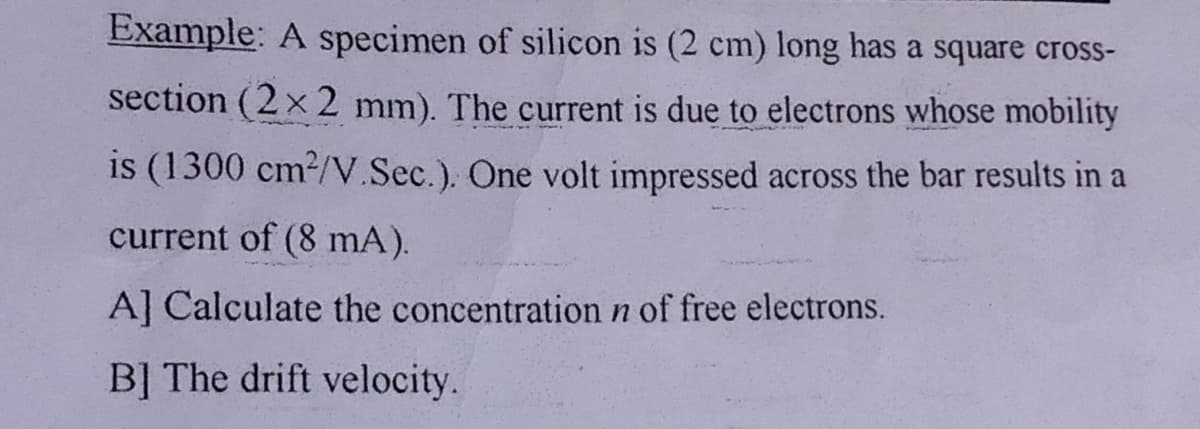 Example: A specimen of silicon is (2 cm) long has a square cross-
section (2 x 2 mm). The current is due to electrons whose mobility
is (1300 cm2/V.Sec.). One volt impressed across the bar results in a
current of (8 mA).
A] Calculate the concentration n of free electrons.
B] The drift velocity.
