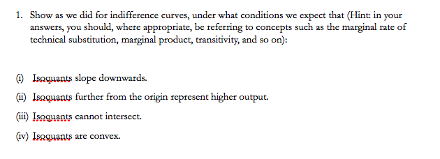 1. Show as we did for indifference curves, under what conditions we expect that (Hint: in your
answers, you should, where appropriate, be referring to concepts such as the marginal rate of
technical substitution, marginal product, transitivity, and so on):
(i) Isoquants slope downwards.
(ii) Isoquants further from the origin represent higher output.
(iii) Isoquants cannot intersect.
(iv) Isoquants are convex.
