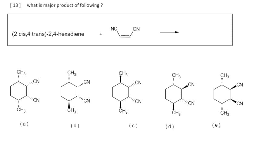 [ 13] what is major product of following ?
NC
CN
(2 cis,4 trans)-2,4-hexadiene
CH3
CH3
CH3
CH3
CH3
CN
CN
CN
CN
.....
.....
CN
CN
'CN
CN
CN
CH3
CH3
CH3
CH3
CH3
(a)
(b)
(c)
(d)
(e)
