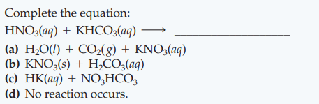 Complete the equation:
HNO3(aq) + KHCO3(aq)
(a) H¿O(1) + CO2(8) + KNO3(aq)
(b) KNO3(s) + H,CO3(aq)
(c) HK(aq) + NO3HCO3
(d) No reaction occurs.
