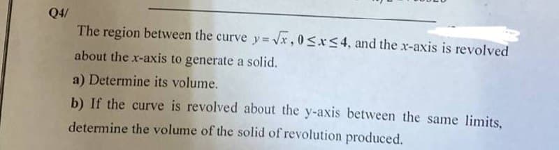 Q4/
The region between the curve y=√x, 0≤x≤4, and the x-axis is revolved
about the x-axis to generate a solid.
a) Determine its volume.
b) If the curve is revolved about the y-axis between the same limits,
determine the volume of the solid of revolution produced.