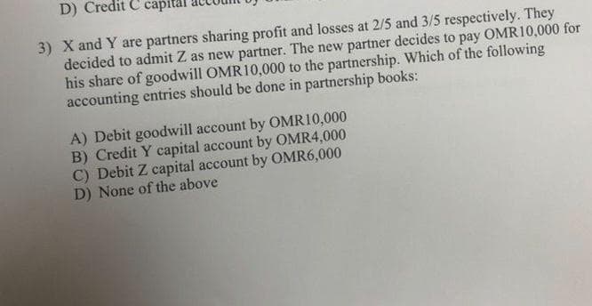 D) Credit C capital
3) X and Y are partners sharing profit and losses at 2/5 and 3/5 respectively. They
decided to admit Z as new partner. The new partner decides to pay OMR10,000 for
his share of goodwill OMR10,000 to the partnership. Which of the following
accounting entries should be done in partnership books:
A) Debit goodwill account by OMR10,000
B) Credit Y capital account by OMR4,000
C) Debit Z capital account by OMR6,000
D) None of the above