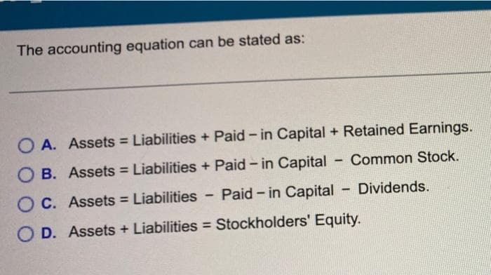 The accounting equation can be stated as:
OA. Assets = Liabilities + Paid - in Capital + Retained Earnings.
OB. Assets = Liabilities + Paid - in Capital
Common Stock.
C. Assets = Liabilities - Paid-in Capital - Dividends.
D. Assets + Liabilities = Stockholders' Equity.
-